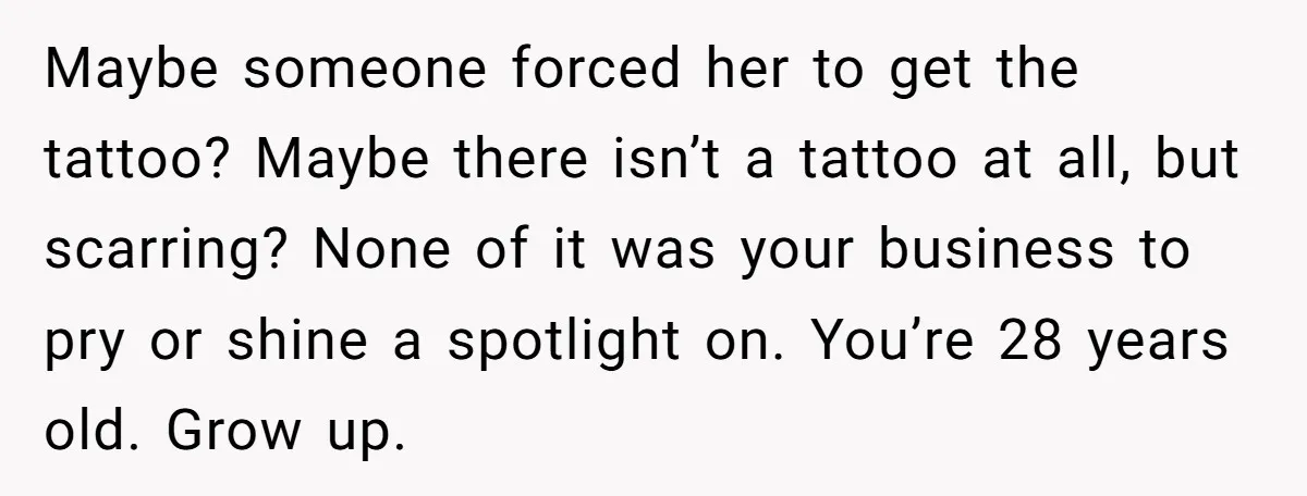 Maybe someone forced her to get the tattoo? Maybe there isn’t a tattoo at all, but scarring? None of it was your business to pry or shine a spotlight on....