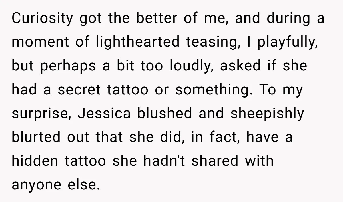 Curiosity got the better of me, and during a moment of lighthearted teasing, I playfully, but perhaps a bit too loudly, asked if she had a secret tattoo or something....