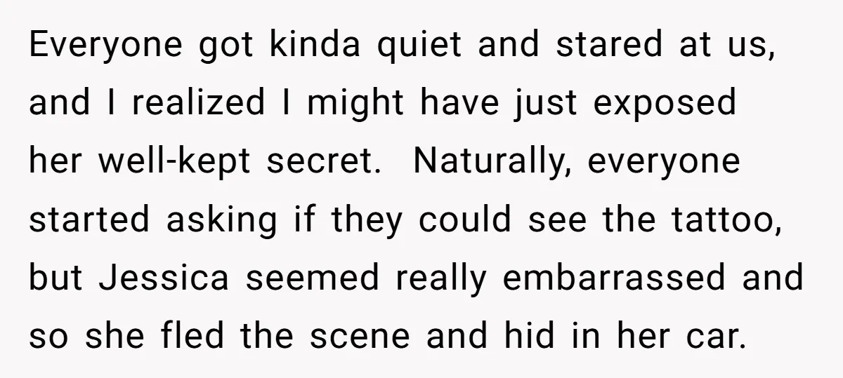 Everyone got kinda quiet and stared at us, and I realized I might have just exposed her well-kept secret. Naturally, everyone started asking if they could see the tattoo, but...