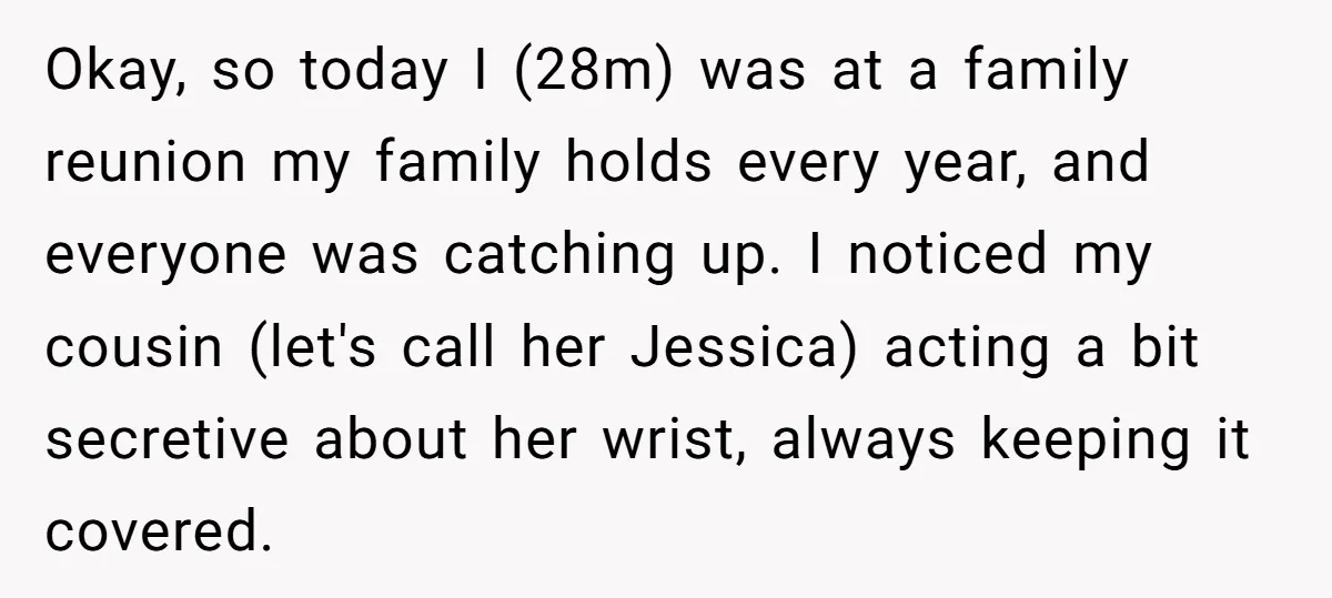 Okay, so today I (28m) was at a family reunion my family holds every year, and everyone was catching up. I noticed my cousin (let's call her Jessica) acting a...