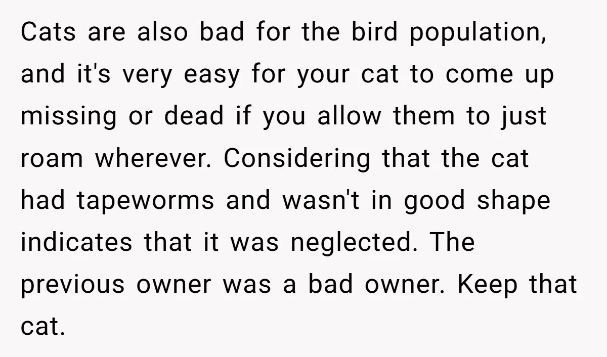 Cats are also bad for the bird population, and it's very easy for your cat to come up missing or dead if you allow them to just roam wherever. Considering...