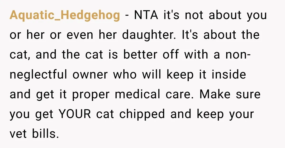Aquatic_Hedgehog − NTA it's not about you or her or even her daughter. It's about the cat, and the cat is better off with a non-neglectful owner who will keep...