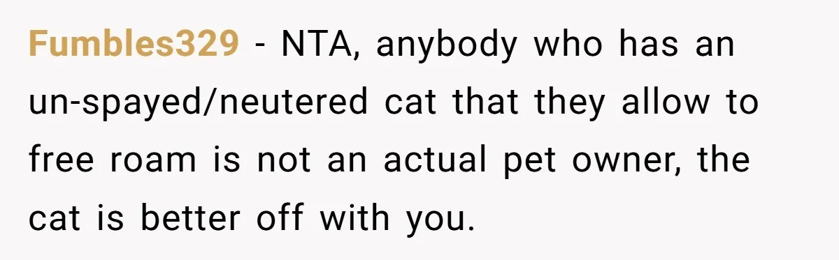 Fumbles329 − NTA, anybody who has an un-spayed/neutered cat that they allow to free roam is not an actual pet owner, the cat is better off with you.