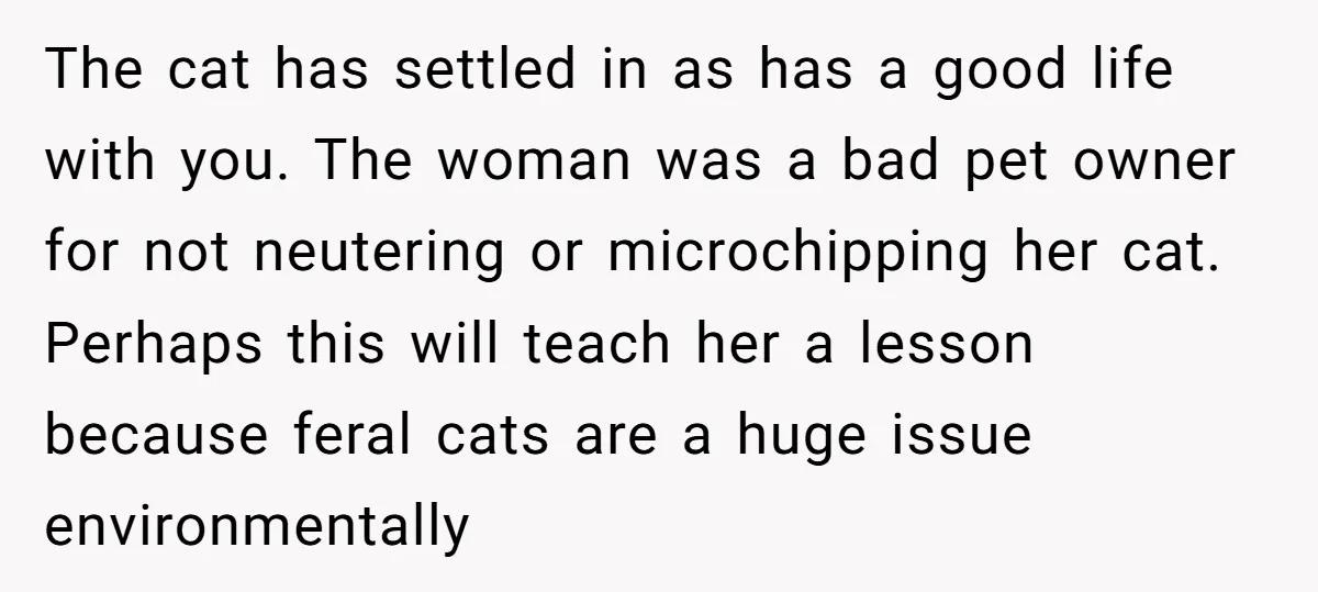 The cat has settled in as has a good life with you. The woman was a bad pet owner for not neutering or microchipping her cat. Perhaps this will teach...
