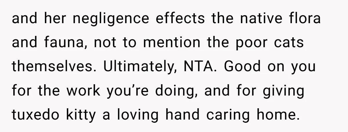 and her negligence effects the native flora and fauna, not to mention the poor cats themselves. Ultimately, NTA. Good on you for the work you’re doing, and for giving tuxedo...