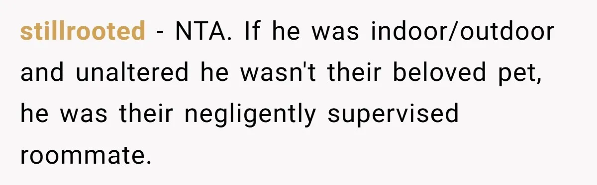 stillrooted − NTA. If he was indoor/outdoor and unaltered he wasn't their beloved pet, he was their negligently supervised roommate.