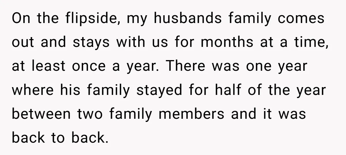 On the flipside, my husbands family comes out and stays with us for months at a time, at least once a year. There was one year where his family stayed...