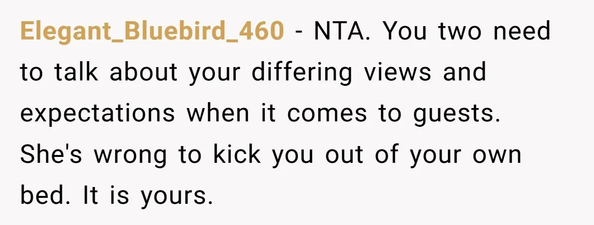 Elegant_Bluebird_460 - NTA. You two need to talk about your differing views and expectations when it comes to guests. She's wrong to kick you out of your own bed. It...