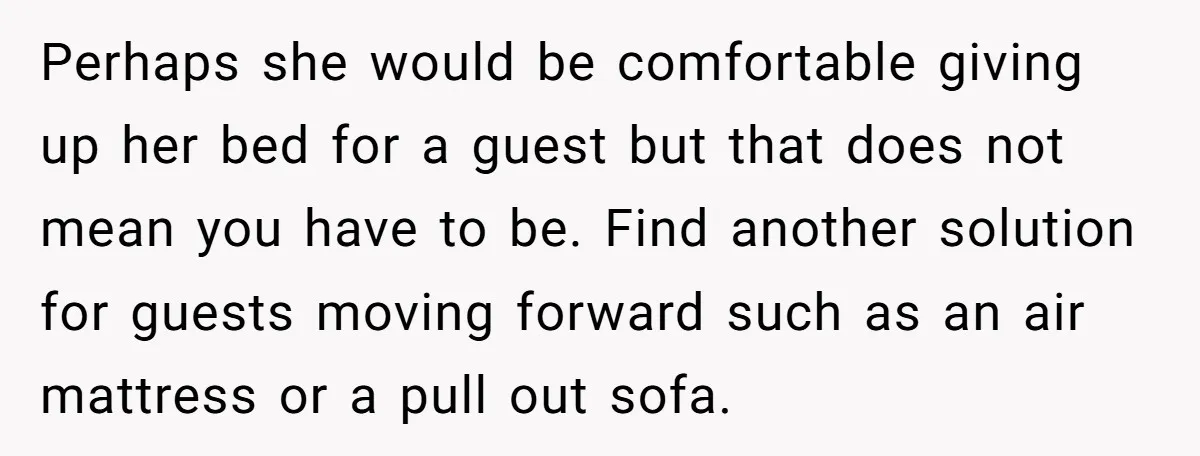 Perhaps she would be comfortable giving up her bed for a guest but that does not mean you have to be. Find another solution for guests moving forward such as...