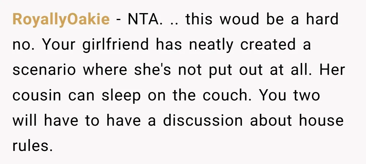 RoyallyOakie - NTA. .. this woud be a hard no. Your girlfriend has neatly created a scenario where she's not put out at all. Her cousin can sleep on the...