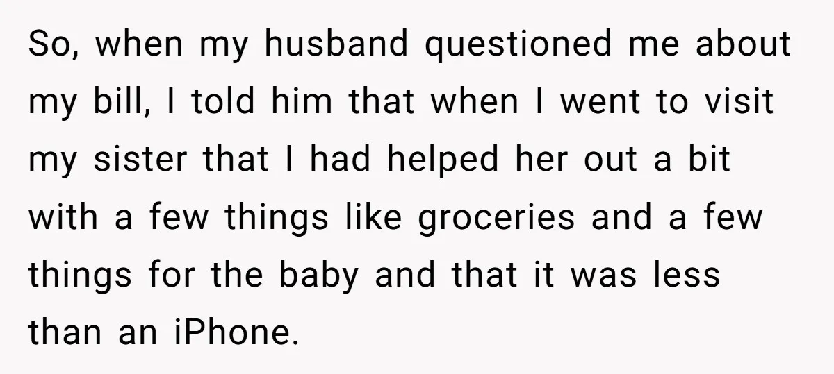 So, when my husband questioned me about my bill, I told him that when I went to visit my sister that I had helped her out a bit with a...
