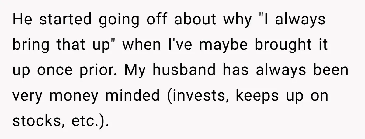 He started going off about why "I always bring that up" when I've maybe brought it up once prior. My husband has always been very money minded (invests, keeps up...