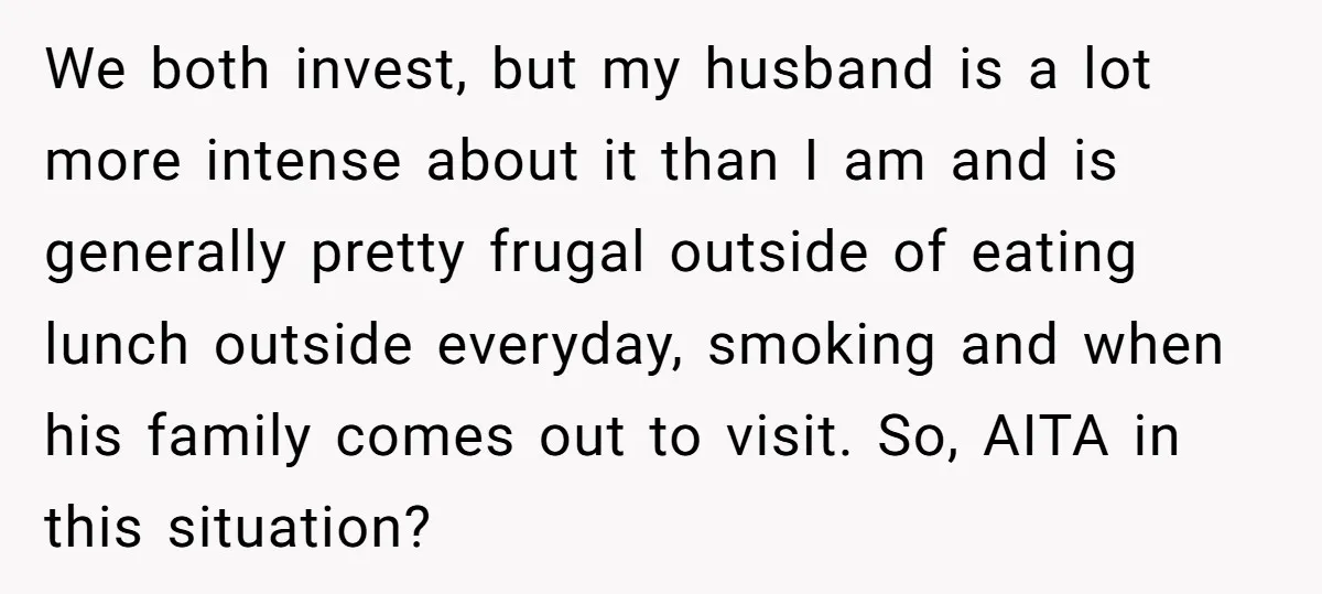 We both invest, but my husband is a lot more intense about it than I am and is generally pretty frugal outside of eating lunch outside everyday, smoking and when...