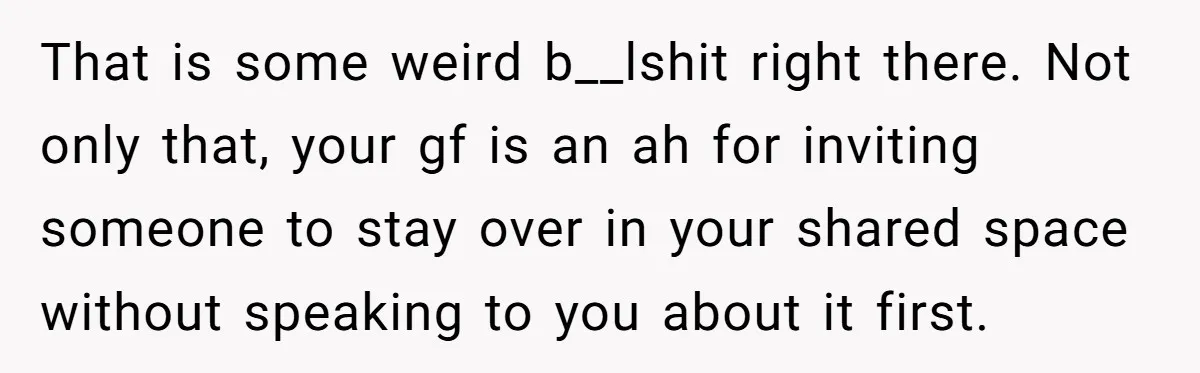 That is some weird b__lshit right there. Not only that, your gf is an ah for inviting someone to stay over in your shared space without speaking to you about...