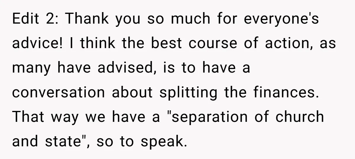 Edit 2: Thank you so much for everyone's advice! I think the best course of action, as many have advised, is to have a conversation about splitting the finances. That...