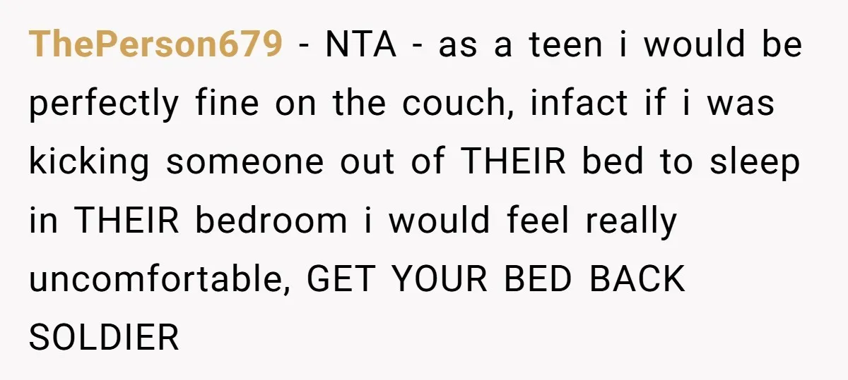 ThePerson679 - NTA - as a teen i would be perfectly fine on the couch, infact if i was kicking someone out of THEIR bed to sleep in THEIR bedroom...