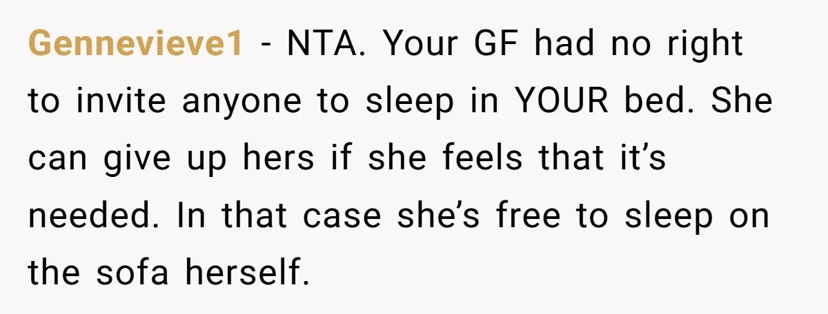 Gennevieve1 - NTA. Your GF had no right to invite anyone to sleep in YOUR bed. She can give up hers if she feels that it’s needed. In that case...