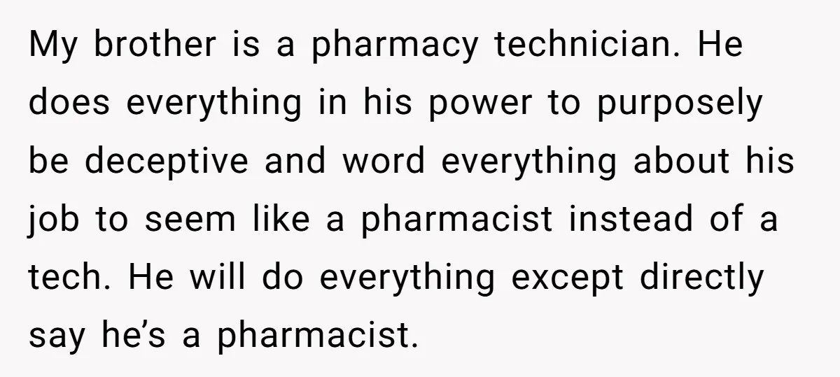 My brother is a pharmacy technician. He does everything in his power to purposely be deceptive and word everything about his job to seem like a pharmacist instead of a...