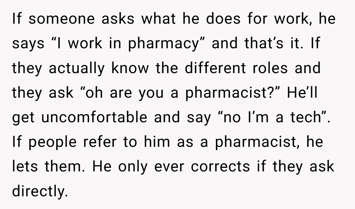 If someone asks what he does for work, he says “I work in pharmacy” and that’s it. If they actually know the different roles and they ask “oh are you...