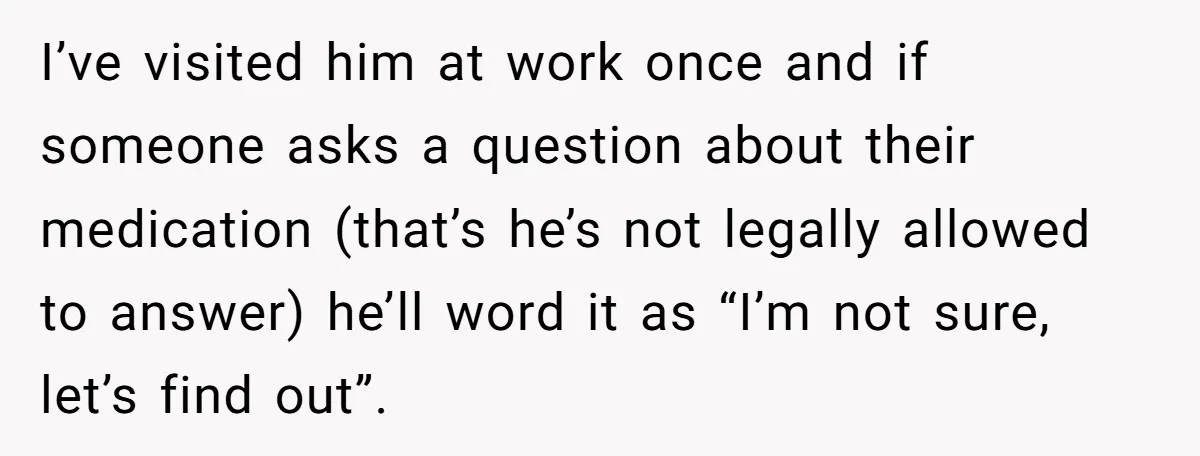 I’ve visited him at work once and if someone asks a question about their medication (that’s he’s not legally allowed to answer) he’ll word it as “I’m not sure, let’s...