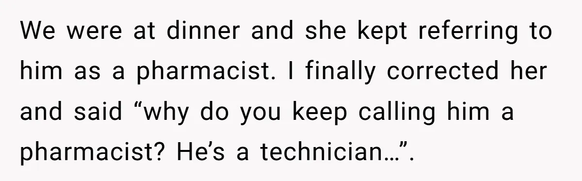 We were at dinner and she kept referring to him as a pharmacist. I finally corrected her and said “why do you keep calling him a pharmacist? He’s a technician…”.