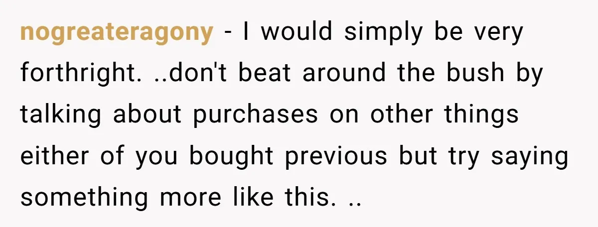 nogreateragony − I would simply be very forthright. ..don't beat around the bush by talking about purchases on other things either of you bought previous but try saying something more...