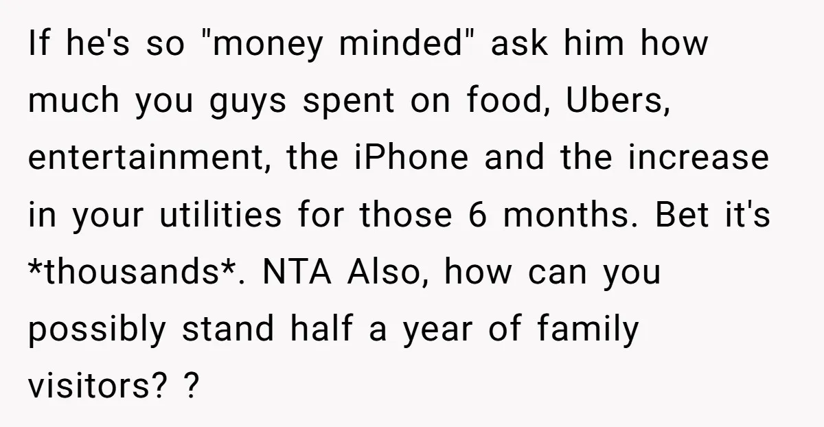 If he's so "money minded" ask him how much you guys spent on food, Ubers, entertainment, the iPhone and the increase in your utilities for those 6 months. Bet it's...