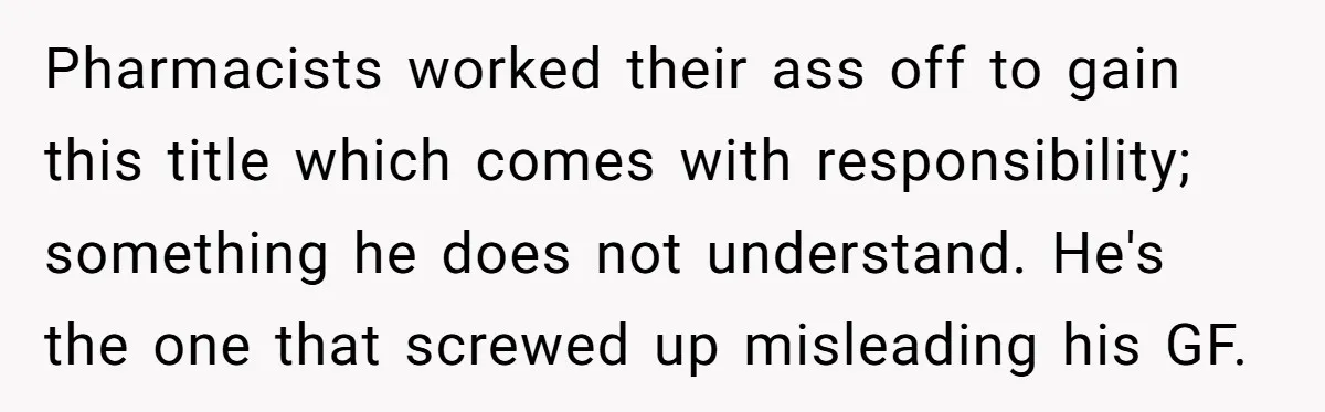 Pharmacists worked their ass off to gain this title which comes with responsibility; something he does not understand. He's the one that screwed up misleading his GF.