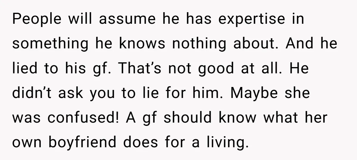 People will assume he has expertise in something he knows nothing about. And he lied to his gf. That’s not good at all. He didn’t ask you to lie for...