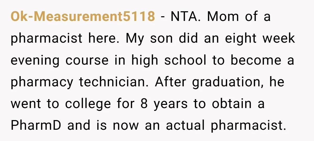 Ok-Measurement5118 − NTA. Mom of a pharmacist here. My son did an eight week evening course in high school to become a pharmacy technician. After graduation, he went to college...