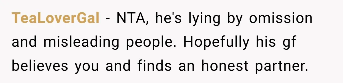 TeaLoverGal − NTA, he's lying by omission and misleading people. Hopefully his gf believes you and finds an honest partner.