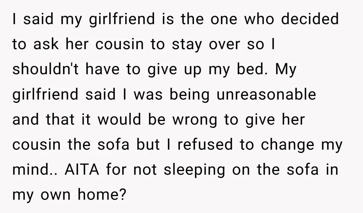I said my girlfriend is the one who decided to ask her cousin to stay over so I shouldn't have to give up my bed. My girlfriend said I was...