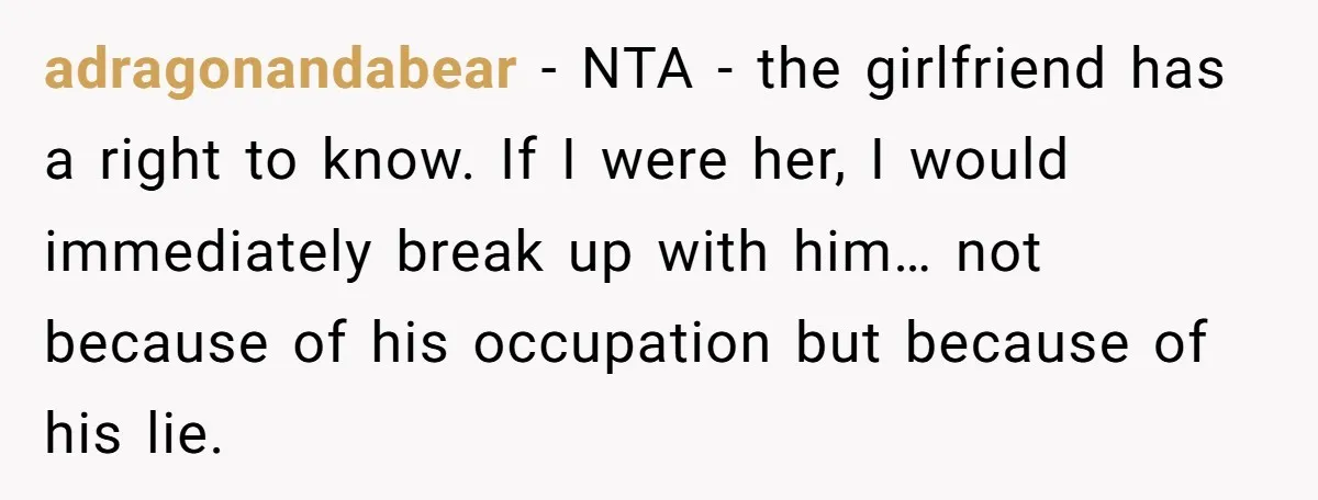 adragonandabear − NTA - the girlfriend has a right to know. If I were her, I would immediately break up with him… not because of his occupation but because of...