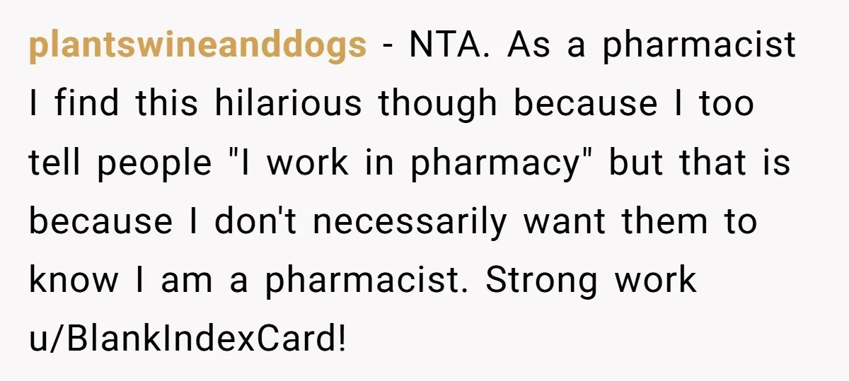 plantswineanddogs − NTA. As a pharmacist I find this hilarious though because I too tell people "I work in pharmacy" but that is because I don't necessarily want them to...