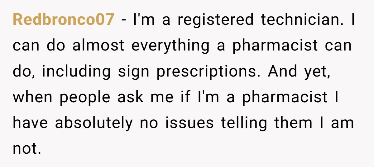 Redbronco07 − I'm a registered technician. I can do almost everything a pharmacist can do, including sign prescriptions. And yet, when people ask me if I'm a pharmacist I have...