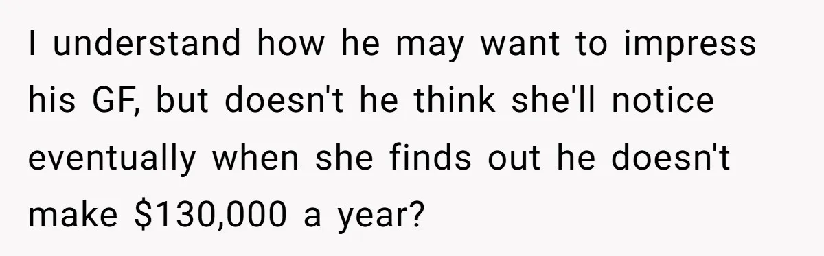 I understand how he may want to impress his GF, but doesn't he think she'll notice eventually when she finds out he doesn't make $130,000 a year?