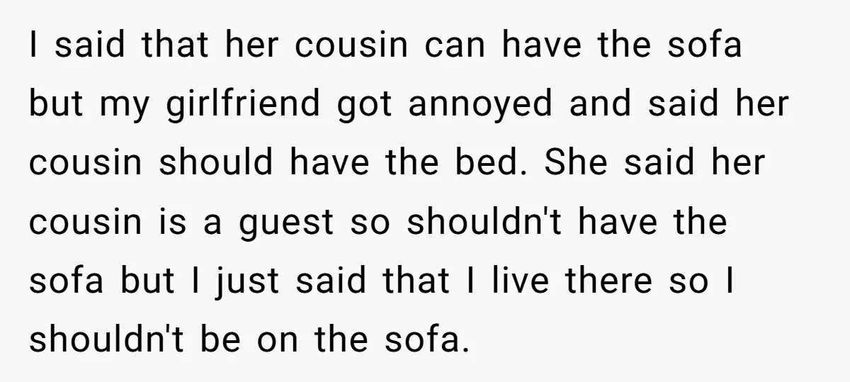 I said that her cousin can have the sofa but my girlfriend got annoyed and said her cousin should have the bed. She said her cousin is a guest so...
