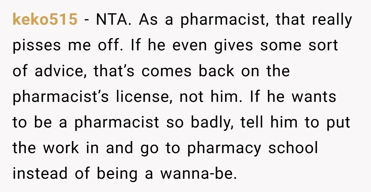 keko515 − NTA. As a pharmacist, that really pisses me off. If he even gives some sort of advice, that’s comes back on the pharmacist’s license, not him. If he...