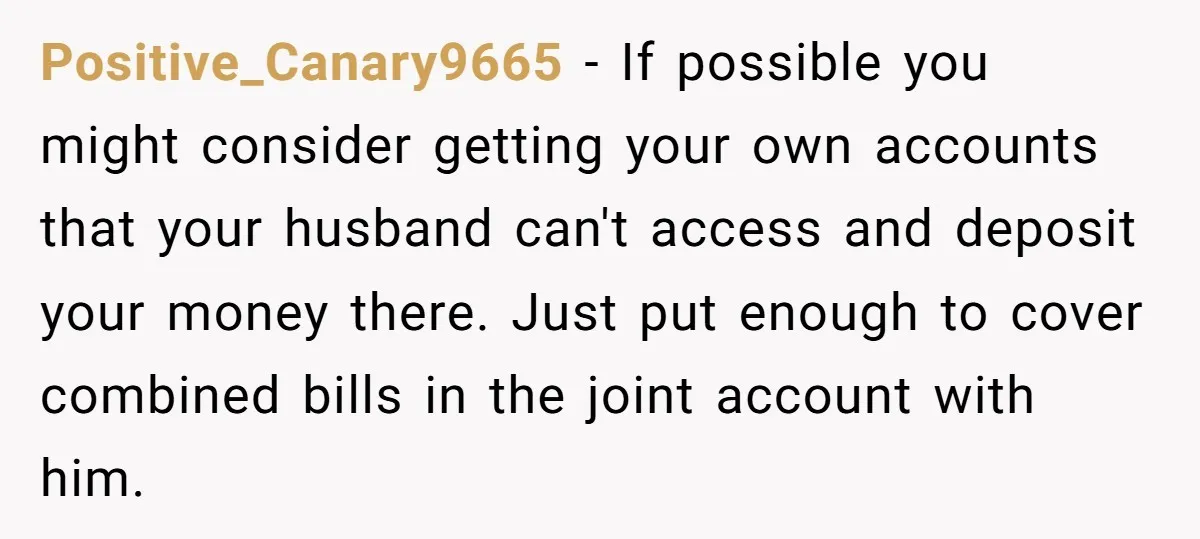 Positive_Canary9665 − If possible you might consider getting your own accounts that your husband can't access and deposit your money there. Just put enough to cover combined bills in the...