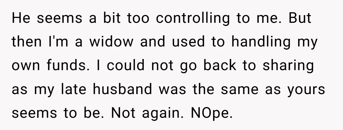 He seems a bit too controlling to me. But then I'm a widow and used to handling my own funds. I could not go back to sharing as my late...