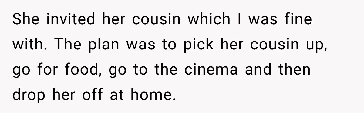 She invited her cousin which I was fine with. The plan was to pick her cousin up, go for food, go to the cinema and then drop her off at...