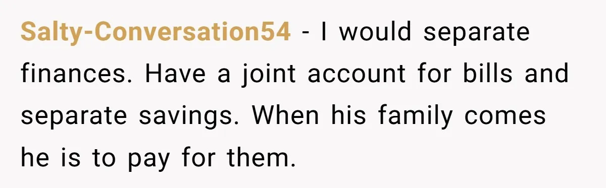 Salty-Conversation54 − I would separate finances. Have a joint account for bills and separate savings. When his family comes he is to pay for them.
