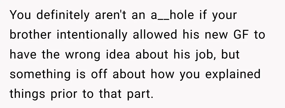You definitely aren't an a__hole if your brother intentionally allowed his new GF to have the wrong idea about his job, but something is off about how you explained things...