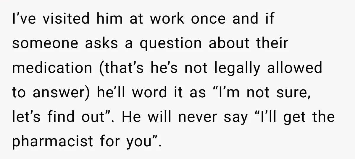 I’ve visited him at work once and if someone asks a question about their medication (that’s he’s not legally allowed to answer) he’ll word it as “I’m not sure, let’s...