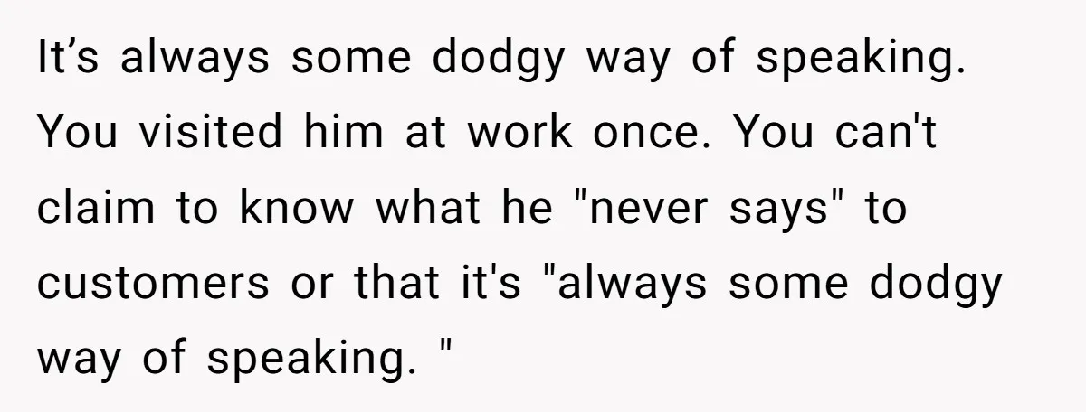 It’s always some dodgy way of speaking. You visited him at work once. You can't claim to know what he "never says" to customers or that it's "always some dodgy...