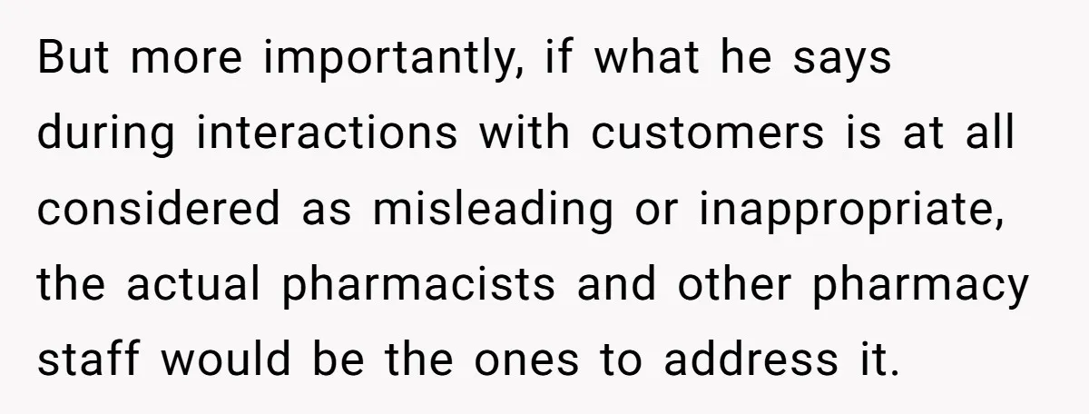 But more importantly, if what he says during interactions with customers is at all considered as misleading or inappropriate, the actual pharmacists and other pharmacy staff would be the ones...