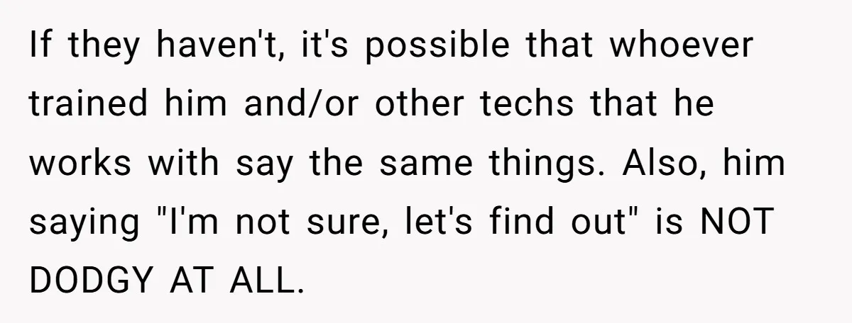 If they haven't, it's possible that whoever trained him and/or other techs that he works with say the same things. Also, him saying "I'm not sure, let's find out" is...