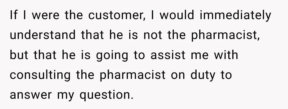If I were the customer, I would immediately understand that he is not the pharmacist, but that he is going to assist me with consulting the pharmacist on duty to...