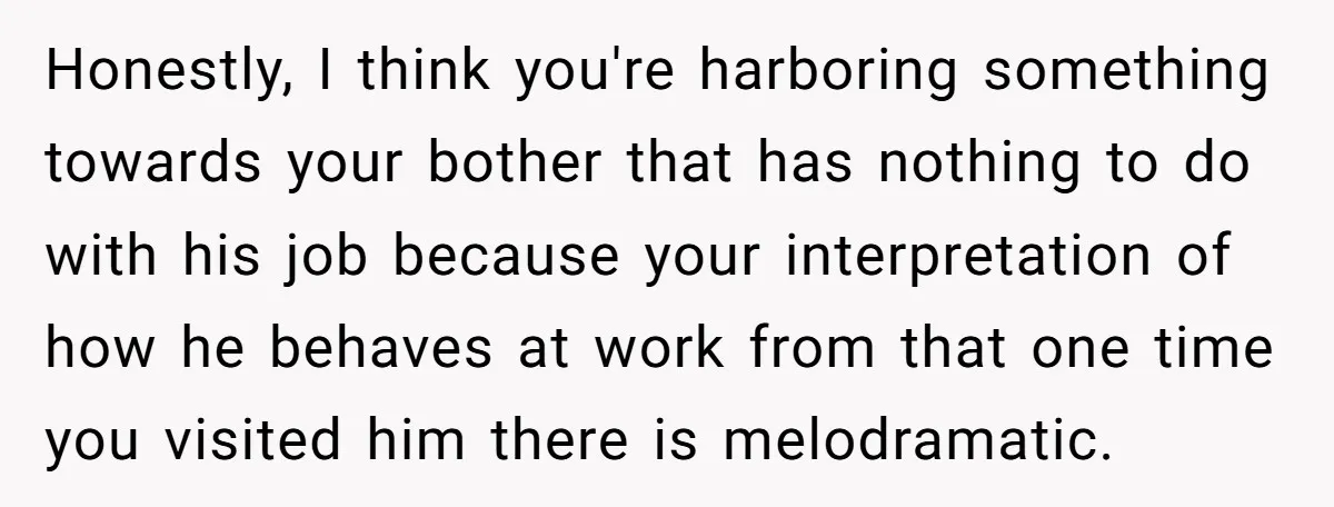 Honestly, I think you're harboring something towards your bother that has nothing to do with his job because your interpretation of how he behaves at work from that one time...