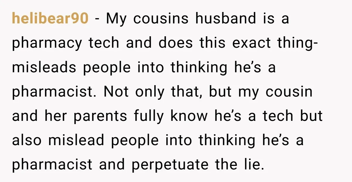 helibear90 − My cousins husband is a pharmacy tech and does this exact thing- misleads people into thinking he’s a pharmacist. Not only that, but my cousin and her parents...